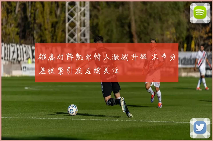 雄鹿对阵凯尔特人激战升级 末节分差收紧引发后续关注