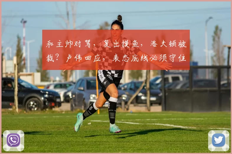 和主帅对骂,复出摸鱼,洛夫顿被裁?卢伟回应,表态底线必须守住