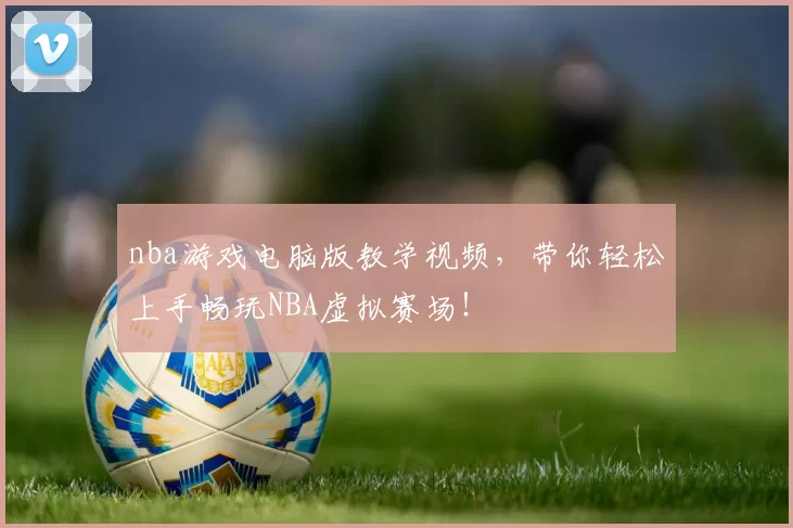 nba游戏电脑版教学视频，带你轻松上手畅玩NBA虚拟赛场！
