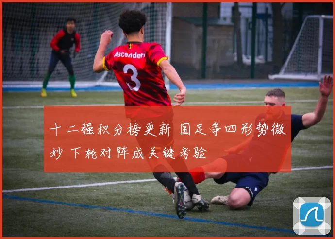 十二强积分榜更新 国足争四形势微妙 下轮对阵成关键考验