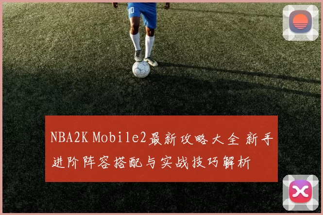 NBA2K Mobile2最新攻略大全 新手进阶阵容搭配与实战技巧解析