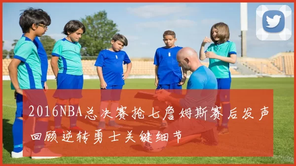 2016NBA总决赛抢七詹姆斯赛后发声回顾逆转勇士关键细节