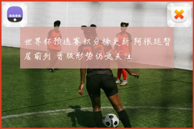 世界杯预选赛积分榜更新 阿根廷暂居前列 晋级形势仍受关注