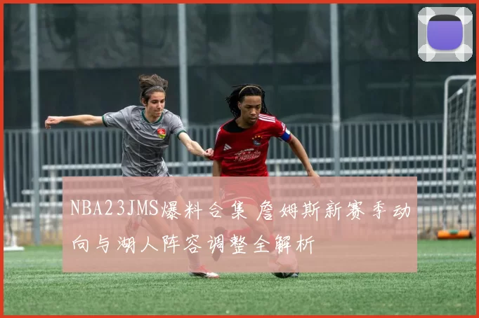 NBA23JMS爆料合集 詹姆斯新赛季动向与湖人阵容调整全解析