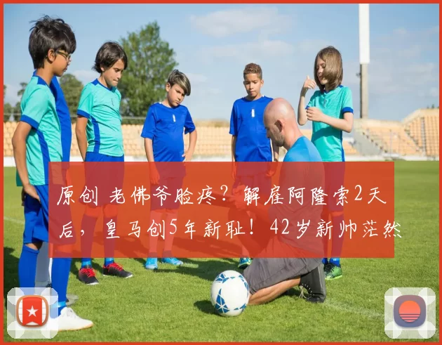 原创 老佛爷脸疼？解雇阿隆索2天后，皇马创5年新耻！42岁新帅茫然插兜