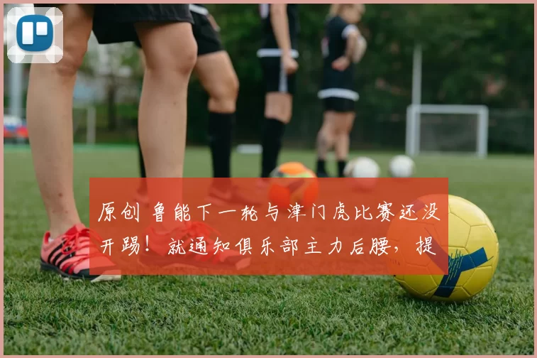 原创 鲁能下一轮与津门虎比赛还没开踢！就通知俱乐部主力后腰，提前卷铺盖离队