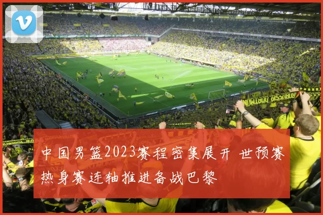 中国男篮2023赛程密集展开 世预赛热身赛连轴推进备战巴黎