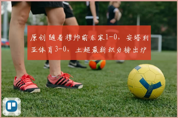 原创 随着穆帅前东家1-0,安塔利亚体育3-0,土超最新积分榜出炉