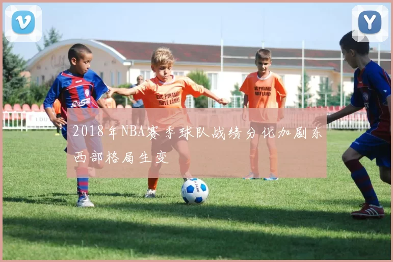 2018年NBA赛季球队战绩分化加剧东西部格局生变