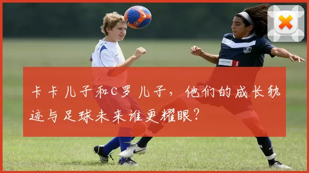 卡卡儿子和c罗儿子，他们的成长轨迹与足球未来谁更耀眼？