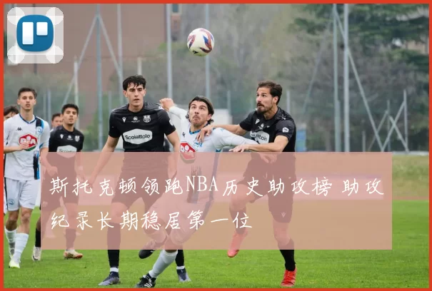 斯托克顿领跑NBA历史助攻榜 助攻纪录长期稳居第一位