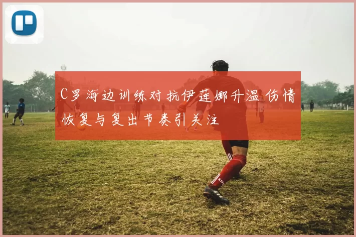 C罗海边训练对抗伊莲娜升温 伤情恢复与复出节奏引关注