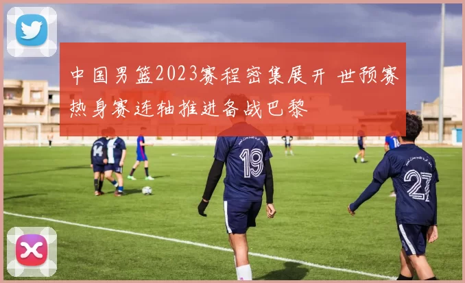 中国男篮2023赛程密集展开 世预赛热身赛连轴推进备战巴黎