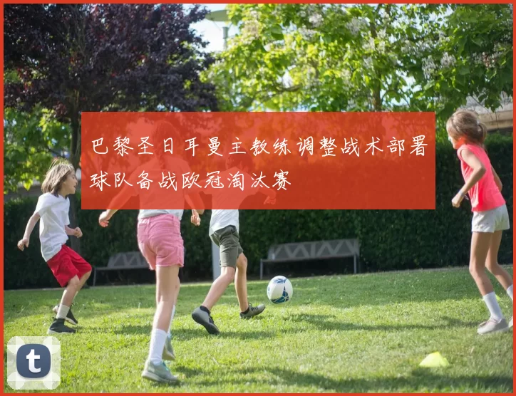 巴黎圣日耳曼主教练调整战术部署球队备战欧冠淘汰赛