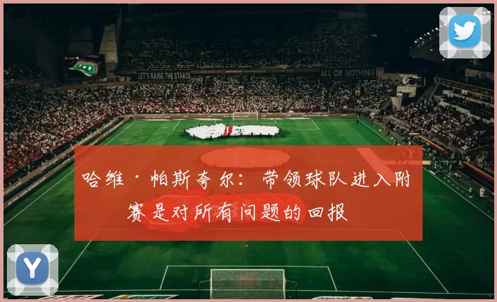 哈维·帕斯夸尔：带领球队进入附加赛是对所有问题的回报