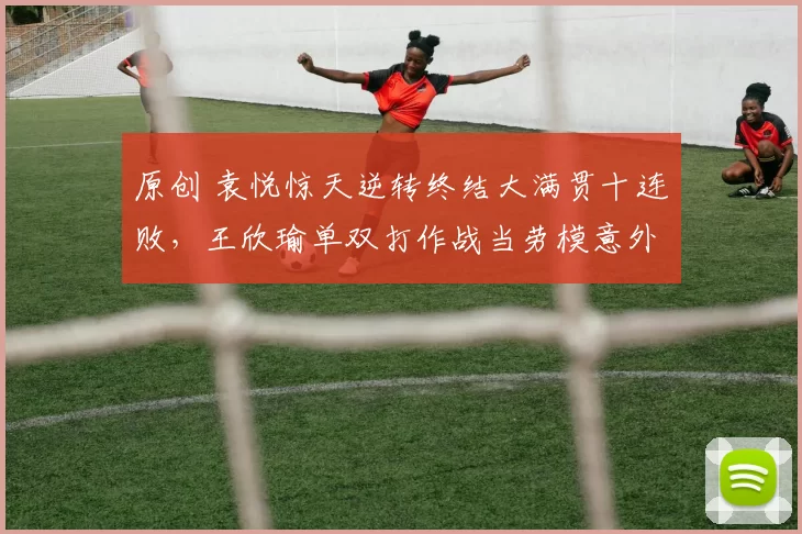 原创 袁悦惊天逆转终结大满贯十连败，王欣瑜单双打作战当劳模意外挨批