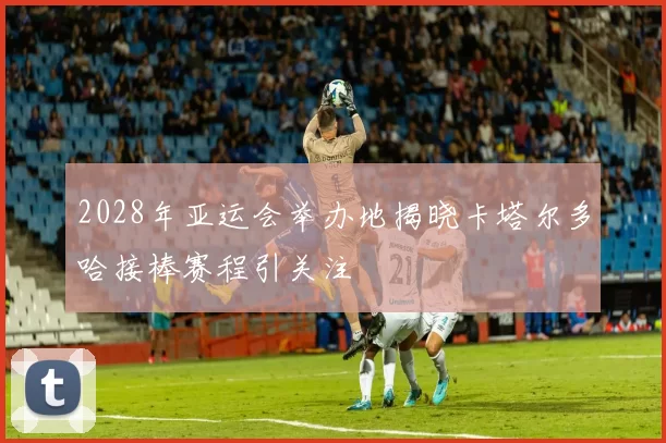 2028年亚运会举办地揭晓卡塔尔多哈接棒赛程引关注