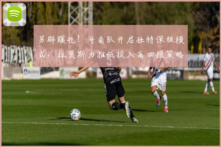 另辟蹊径！河南队开启独特保级模式，拉莫斯力推低投入高回报策略_外援_热身赛_资金