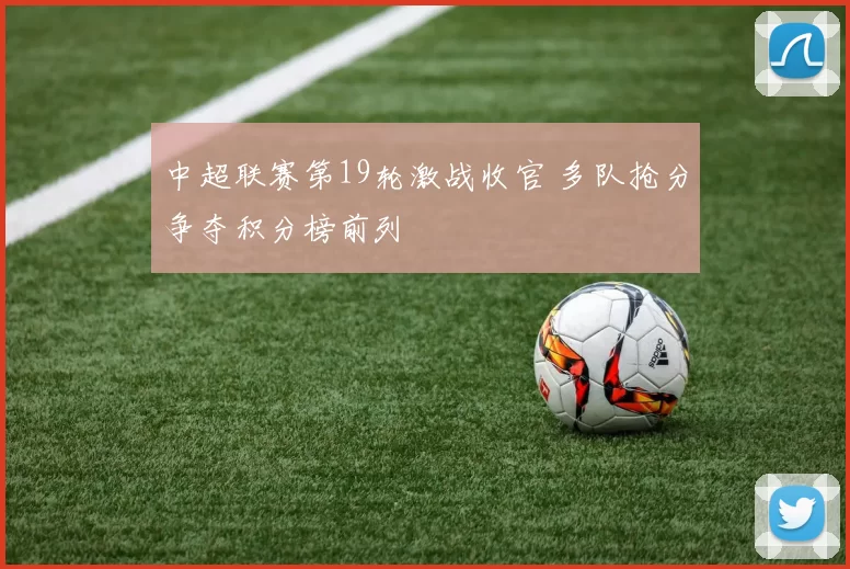 中超联赛第19轮激战收官 多队抢分争夺积分榜前列