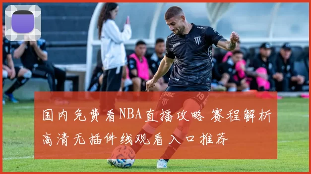 国内免费看NBA直播攻略 赛程解析高清无插件线观看入口推荐