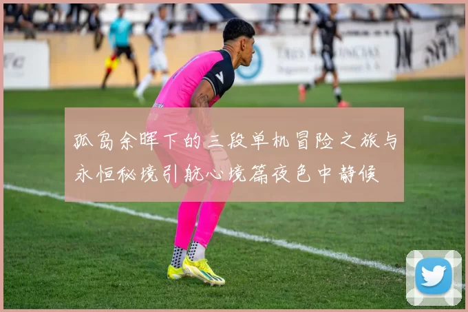 孤岛余晖下的三段单机冒险之旅与永恒秘境引航心境篇夜色中静候