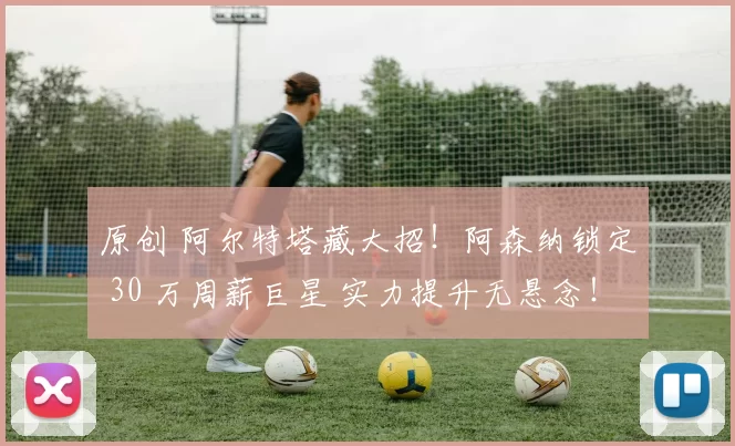 原创 阿尔特塔藏大招！阿森纳锁定 30 万周薪巨星 实力提升无悬念！