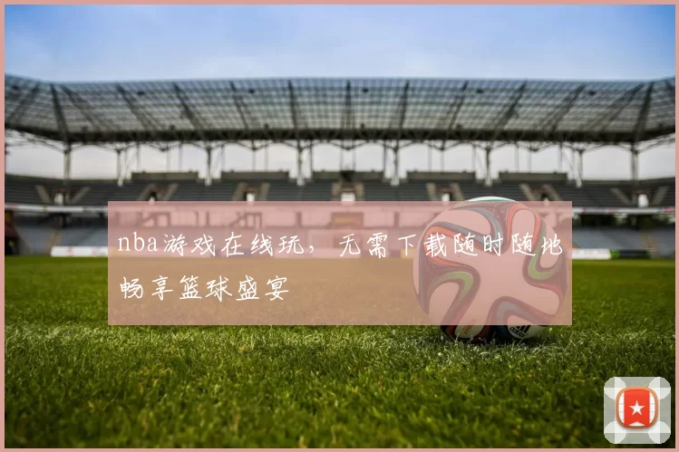 nba游戏在线玩，无需下载随时随地畅享篮球盛宴