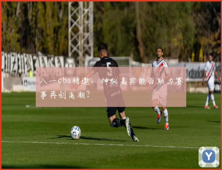 八一cba特邀，神秘嘉宾能否助力赛事再创高潮？