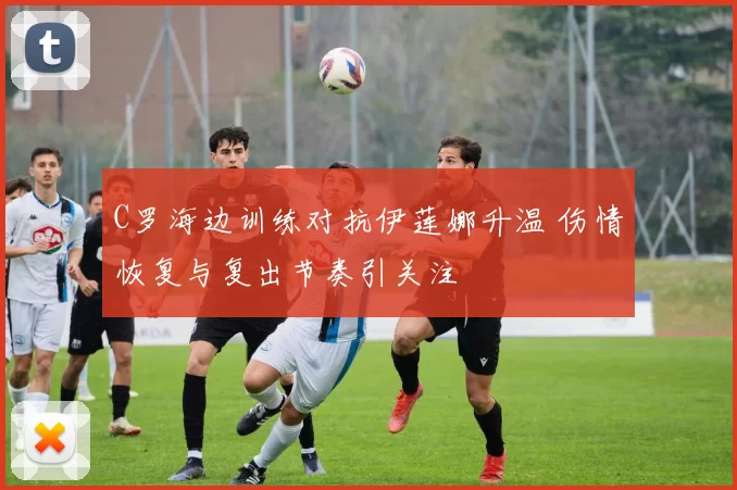 C罗海边训练对抗伊莲娜升温 伤情恢复与复出节奏引关注