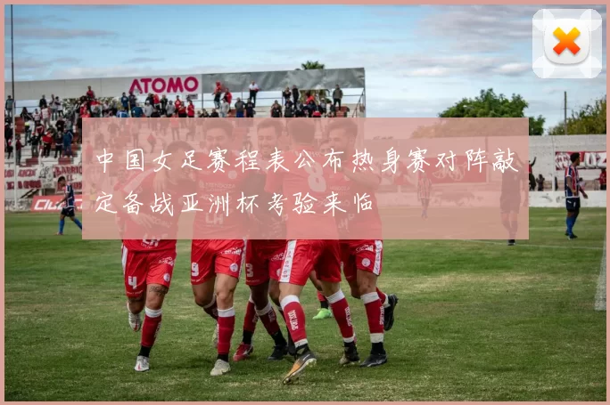 中国女足赛程表公布热身赛对阵敲定备战亚洲杯考验来临