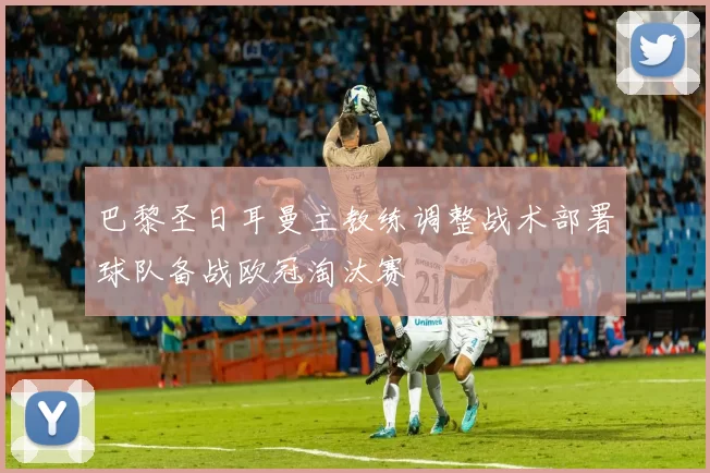 巴黎圣日耳曼主教练调整战术部署球队备战欧冠淘汰赛