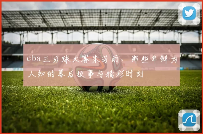 cba三分球大赛朱芳雨，那些年鲜为人知的幕后故事与精彩时刻