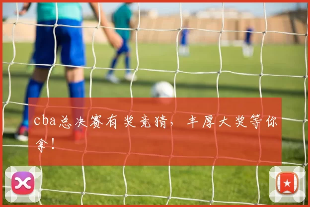 cba总决赛有奖竞猜，丰厚大奖等你拿！
