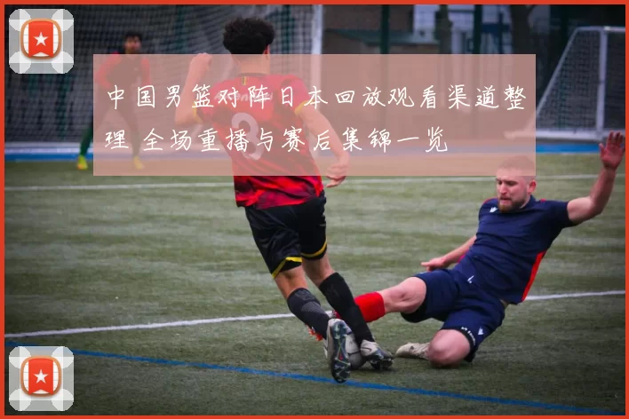 中国男篮对阵日本回放观看渠道整理 全场重播与赛后集锦一览