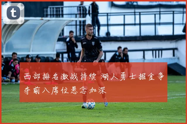 西部排名激战持续 湖人勇士掘金争夺前八席位悬念加深