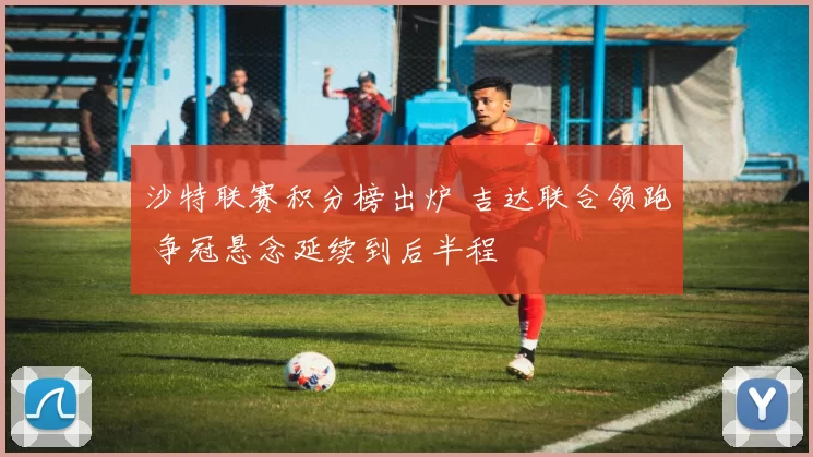 沙特联赛积分榜出炉 吉达联合领跑 争冠悬念延续到后半程