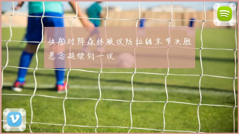 快船对阵森林狼攻防拉锯末节决胜悬念延续到一攻