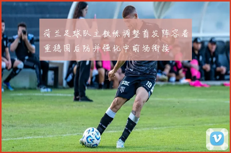 荷兰足球队主教练调整首发阵容着重稳固后防并强化中前场衔接