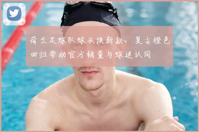 荷兰足球队球衣换新款，复古橙色回归带动官方销量与球迷认同