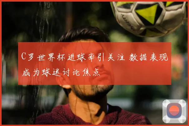 C罗世界杯进球率引关注 数据表现成为球迷讨论焦点