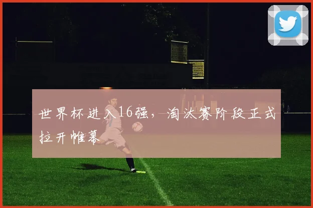 世界杯进入16强，淘汰赛阶段正式拉开帷幕