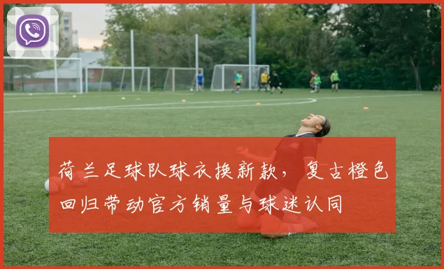 荷兰足球队球衣换新款，复古橙色回归带动官方销量与球迷认同